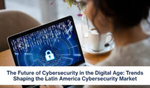 The Future of Cybersecurity in the Digital Age: Trends Shaping the Latin America Cybersecurity Market